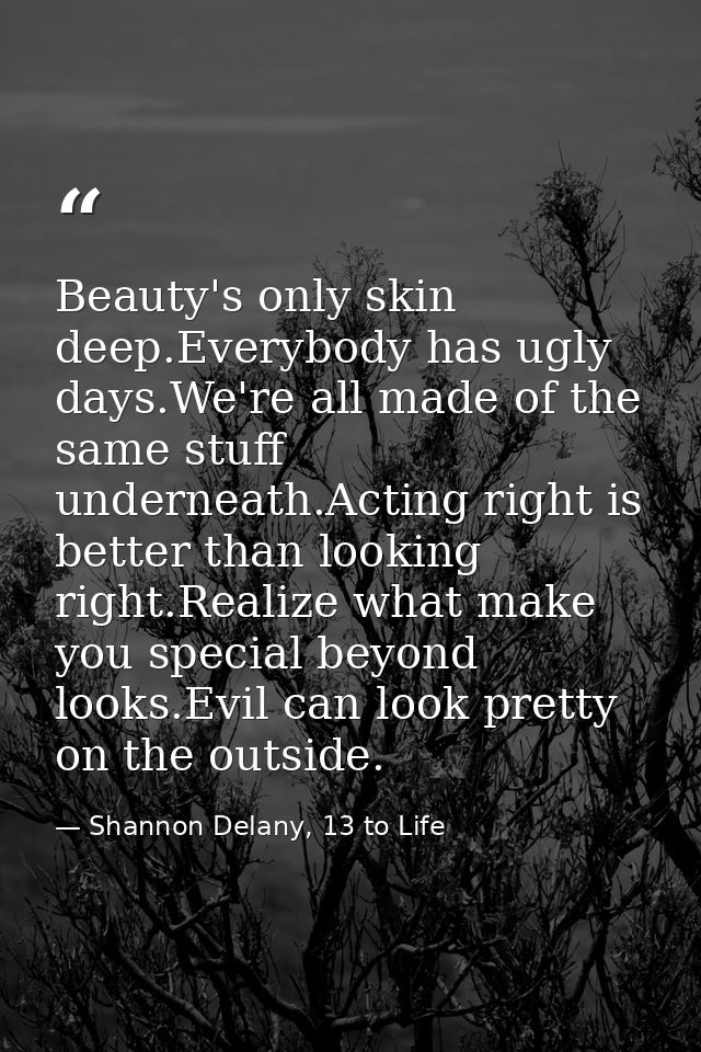 Beauty's only skin deep.Everybody has ugly days.We're all made of the same stuff underneath.Acting right is better than  — Shannon Delany, 13 to Life