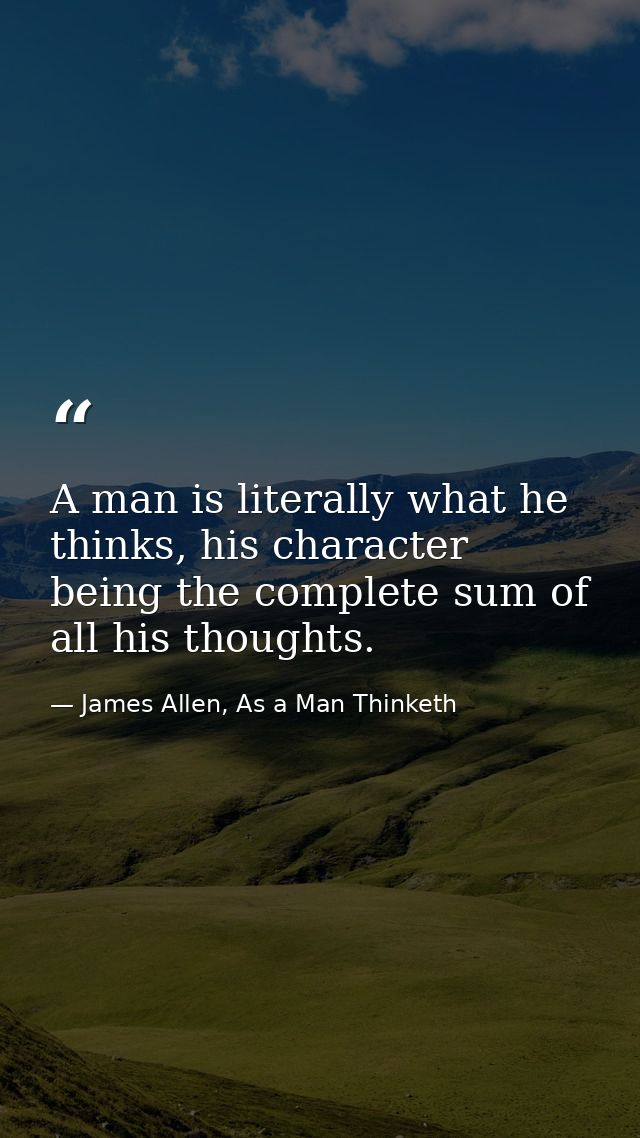 A man is literally what he thinks, his character being the complete sum of all his thoughts. — James Allen, As a Man Thinketh