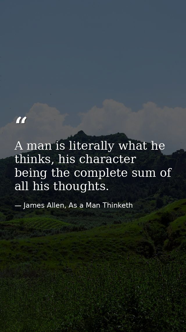 A man is literally what he thinks, his character being the complete sum of all his thoughts. — James Allen, As a Man Thinketh