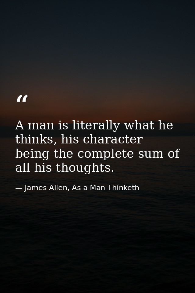 A man is literally what he thinks, his character being the complete sum of all his thoughts. — James Allen, As a Man Thinketh