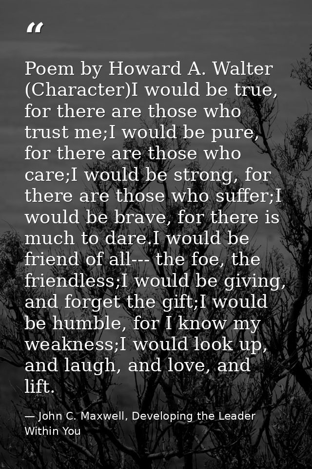 Poem by Howard A. Walter (Character)I would be true, for there are those who trust me;I would be pure, for there are tho — John C. Maxwell, Developing the Leader Within You