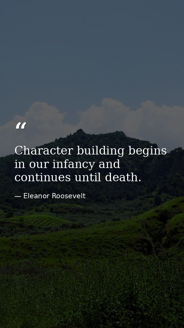 Character building begins in our infancy and continues until death. — Eleanor Roosevelt
