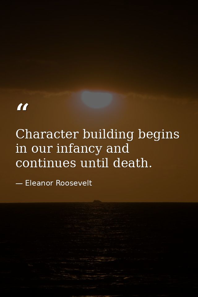 Character building begins in our infancy and continues until death. — Eleanor Roosevelt