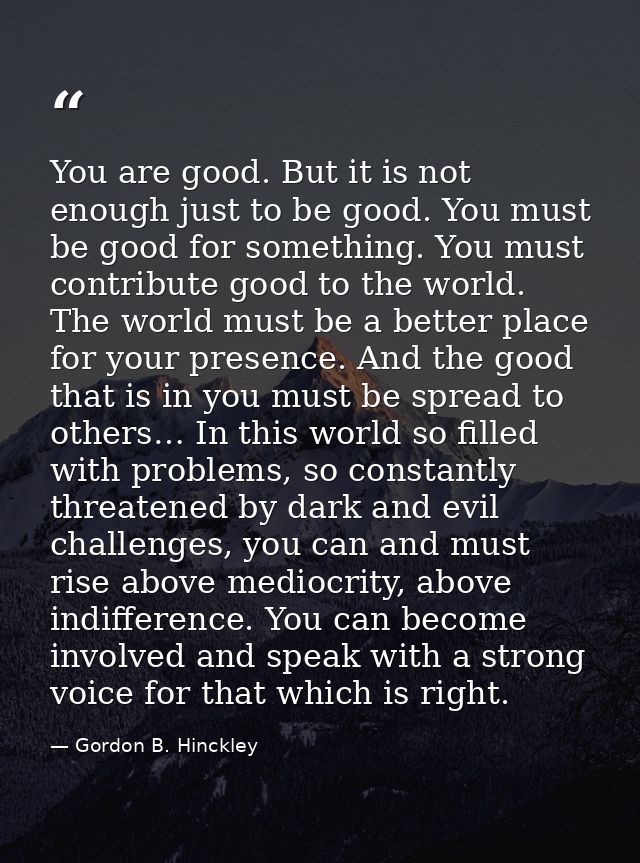 You are good. But it is not enough just to be good. You must be good for something. You must contribute good to the worl — Gordon B. Hinckley