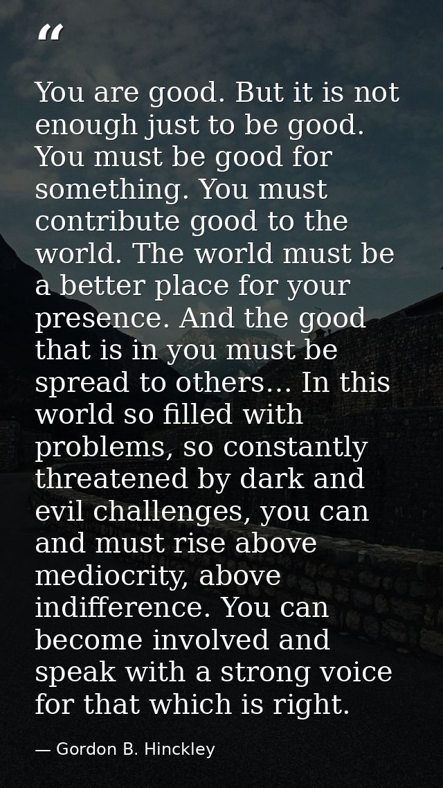 You are good. But it is not enough just to be good. You must be good for something. You must contribute good to the worl — Gordon B. Hinckley