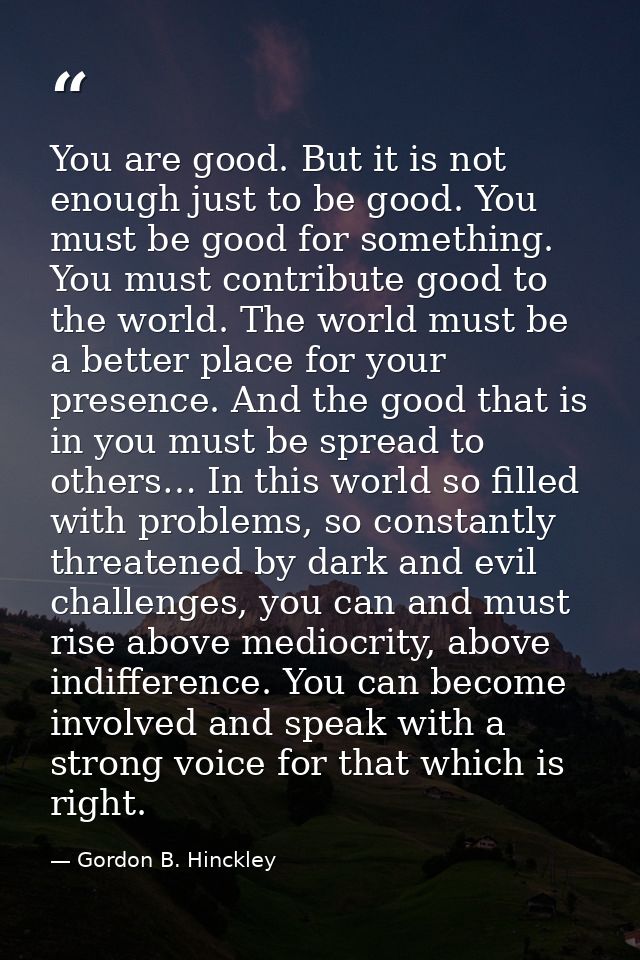 You are good. But it is not enough just to be good. You must be good for something. You must contribute good to the worl — Gordon B. Hinckley