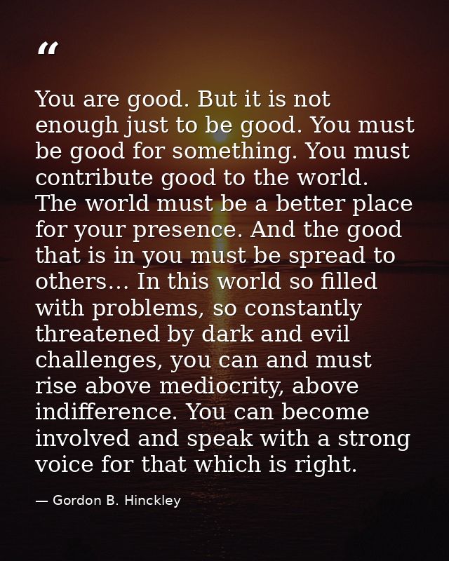 You are good. But it is not enough just to be good. You must be good for something. You must contribute good to the worl — Gordon B. Hinckley