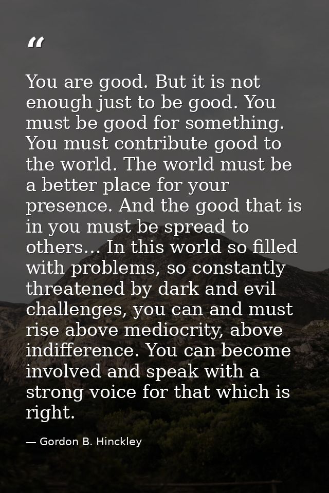 You are good. But it is not enough just to be good. You must be good for something. You must contribute good to the worl — Gordon B. Hinckley