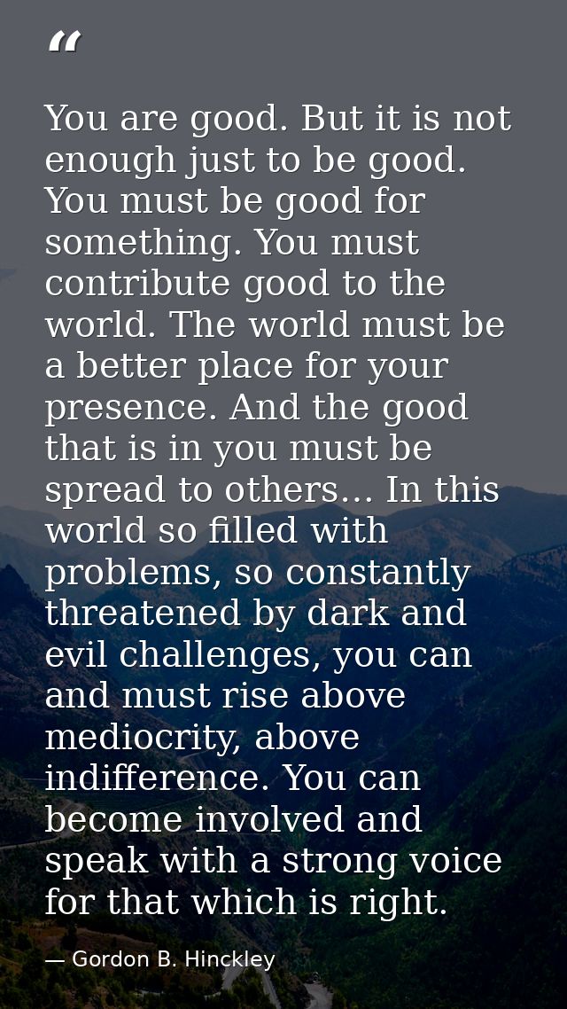 You are good. But it is not enough just to be good. You must be good for something. You must contribute good to the worl — Gordon B. Hinckley