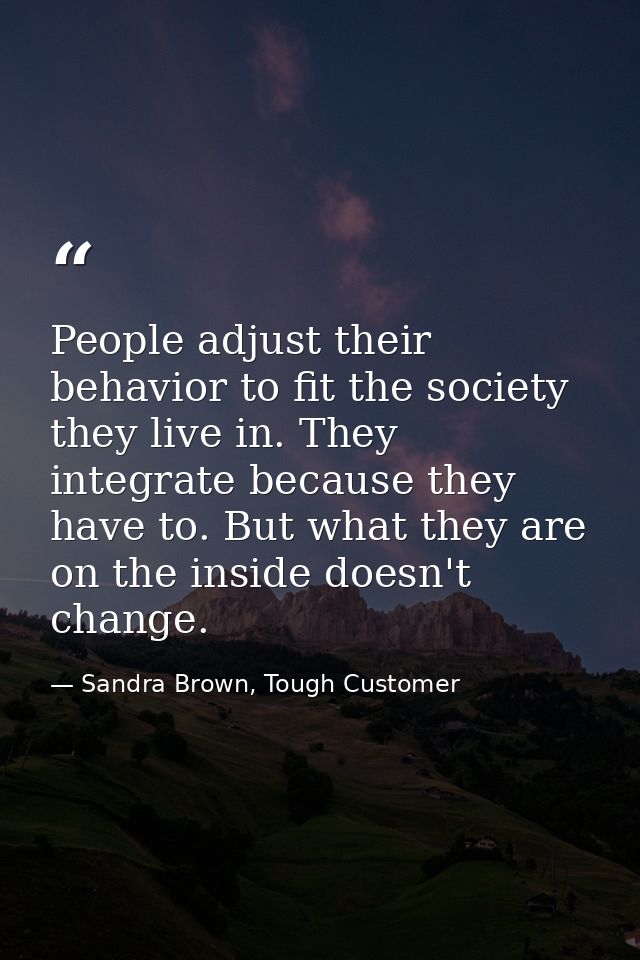 People adjust their behavior to fit the society they live in. They integrate because they have to. But what they are on  — Sandra Brown, Tough Customer
