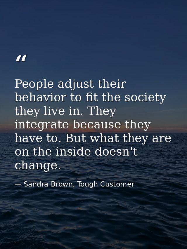 People adjust their behavior to fit the society they live in. They integrate because they have to. But what they are on  — Sandra Brown, Tough Customer