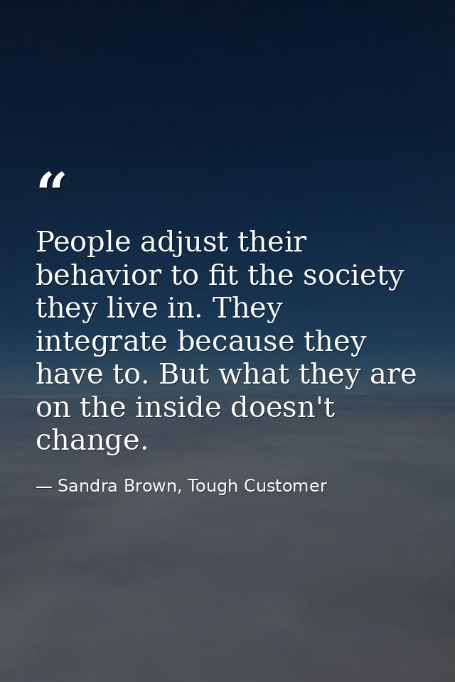 People adjust their behavior to fit the society they live in. They integrate because they have to. But what they are on  — Sandra Brown, Tough Customer