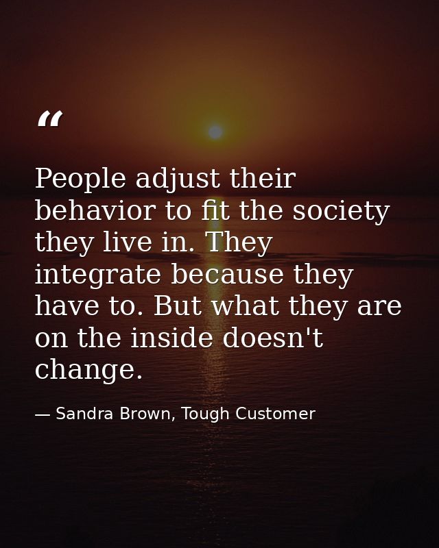 People adjust their behavior to fit the society they live in. They integrate because they have to. But what they are on  — Sandra Brown, Tough Customer