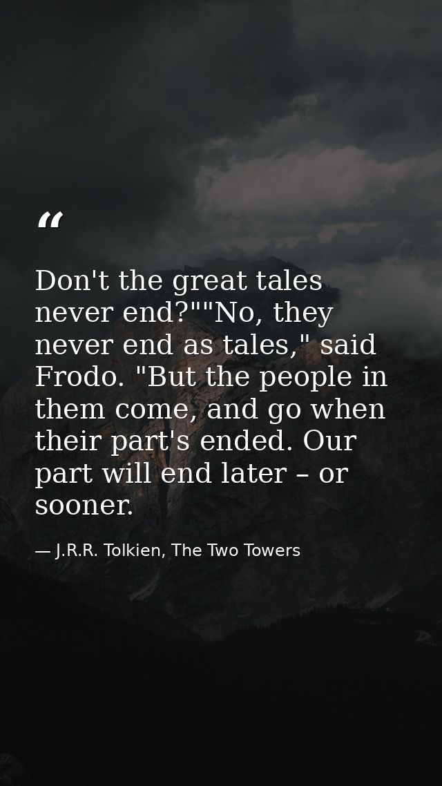 Don't the great tales never end?""No, they never end as tales," said Frodo. "But the people in them come, and go when th — J.R.R. Tolkien, The Two Towers