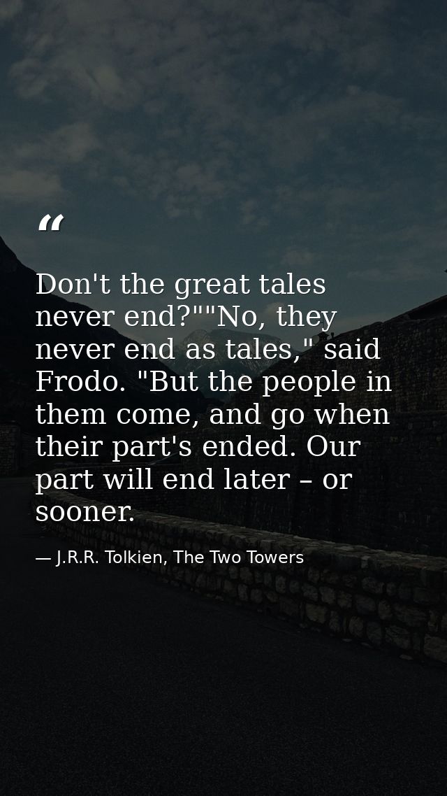 Don't the great tales never end?""No, they never end as tales," said Frodo. "But the people in them come, and go when th — J.R.R. Tolkien, The Two Towers