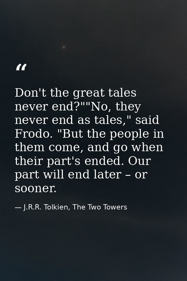 Don't the great tales never end?""No, they never end as tales," said Frodo. "But the people in them come, and go when th — J.R.R. Tolkien, The Two Towers