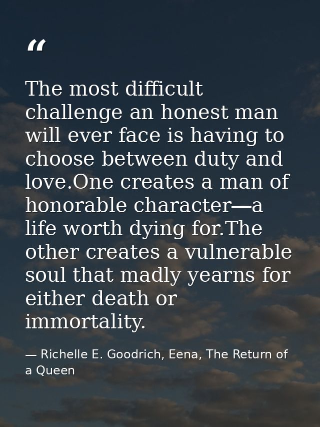 The most difficult challenge an honest man will ever face is having to choose between duty and love.One creates a man of — Richelle E. Goodrich, Eena, The Return of a Queen