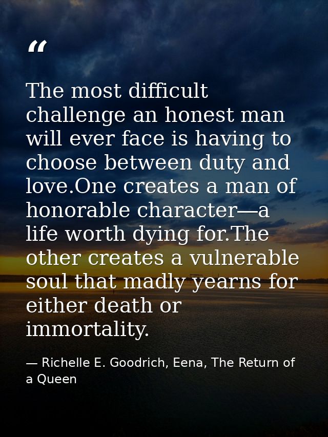 The most difficult challenge an honest man will ever face is having to choose between duty and love.One creates a man of — Richelle E. Goodrich, Eena, The Return of a Queen