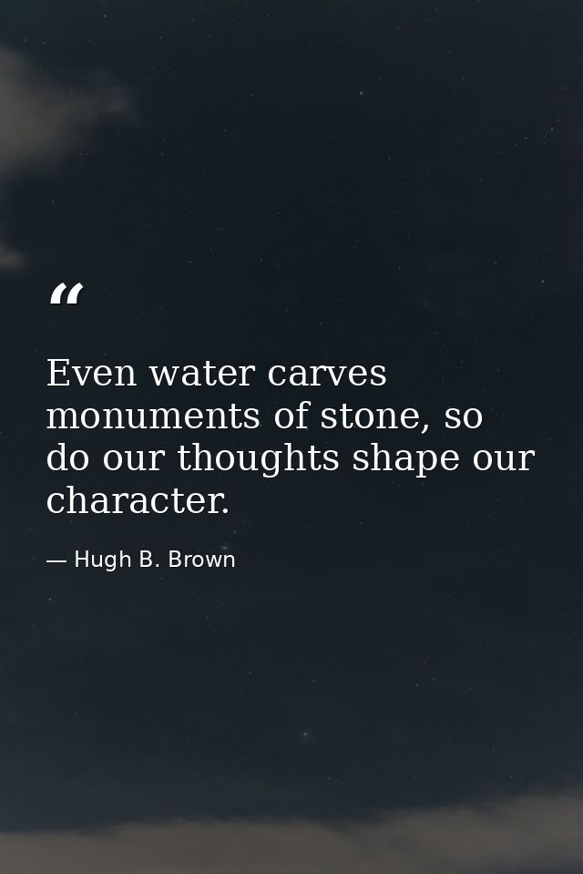 Even water carves monuments of stone, so do our thoughts shape our character. — Hugh B. Brown