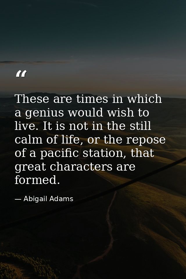 These are times in which a genius would wish to live. It is not in the still calm of life, or the repose of a pacific st — Abigail Adams