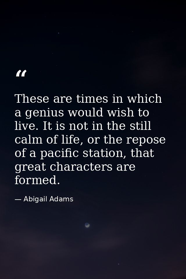 These are times in which a genius would wish to live. It is not in the still calm of life, or the repose of a pacific st — Abigail Adams