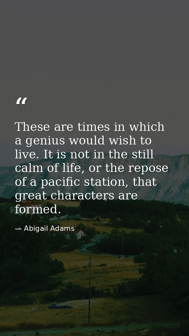 These are times in which a genius would wish to live. It is not in the still calm of life, or the repose of a pacific st — Abigail Adams