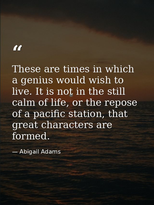 These are times in which a genius would wish to live. It is not in the still calm of life, or the repose of a pacific st — Abigail Adams