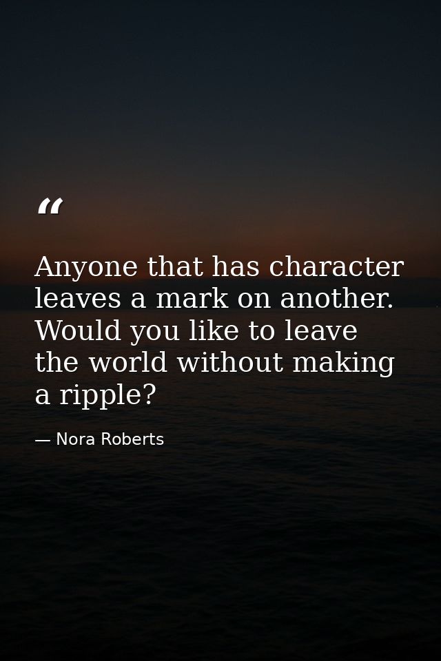 Anyone that has character leaves a mark on another. Would you like to leave the world without making a ripple? — Nora Roberts