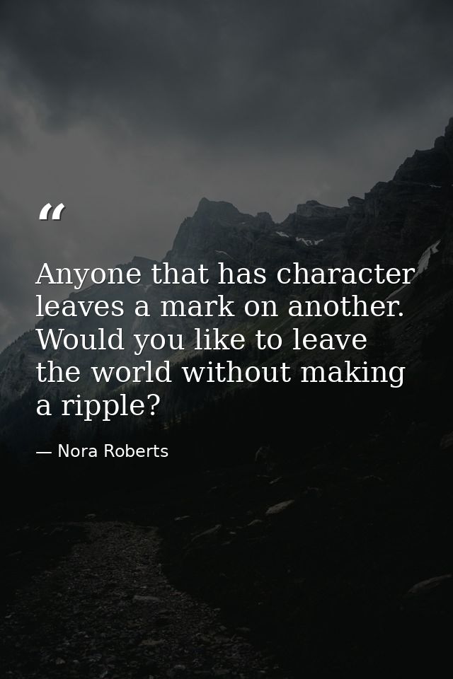 Anyone that has character leaves a mark on another. Would you like to leave the world without making a ripple? — Nora Roberts