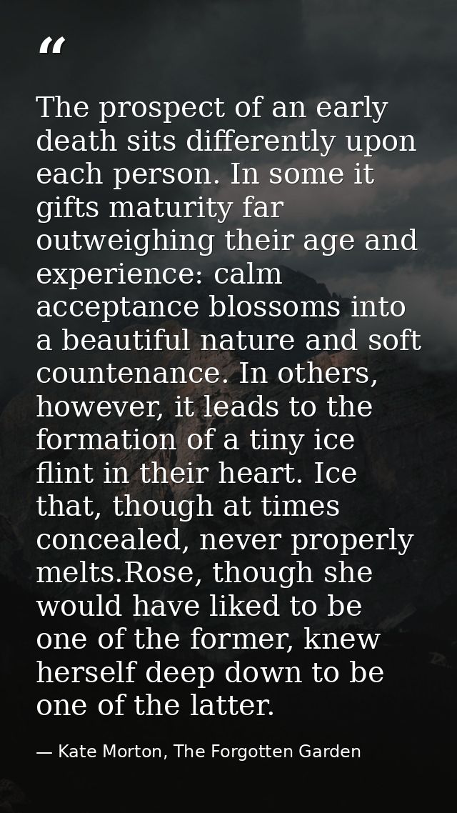 The prospect of an early death sits differently upon each person. In some it gifts maturity far outweighing their age an — Kate Morton, The Forgotten Garden