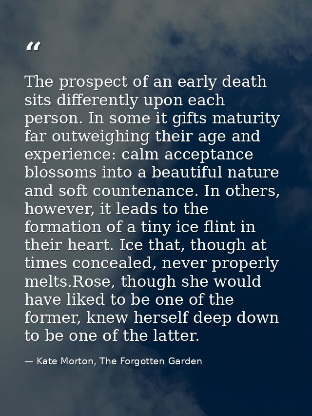 The prospect of an early death sits differently upon each person. In some it gifts maturity far outweighing their age an — Kate Morton, The Forgotten Garden