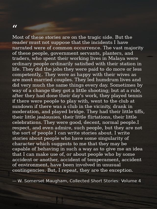 Most of these stories are on the tragic side. But the reader must not suppose that the incidents I have narrated were of — W. Somerset Maugham, Collected Short Stories: Volume 4
