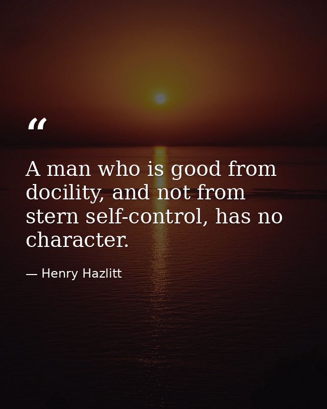 A man who is good from docility, and not from stern self-control, has no character. — Henry Hazlitt