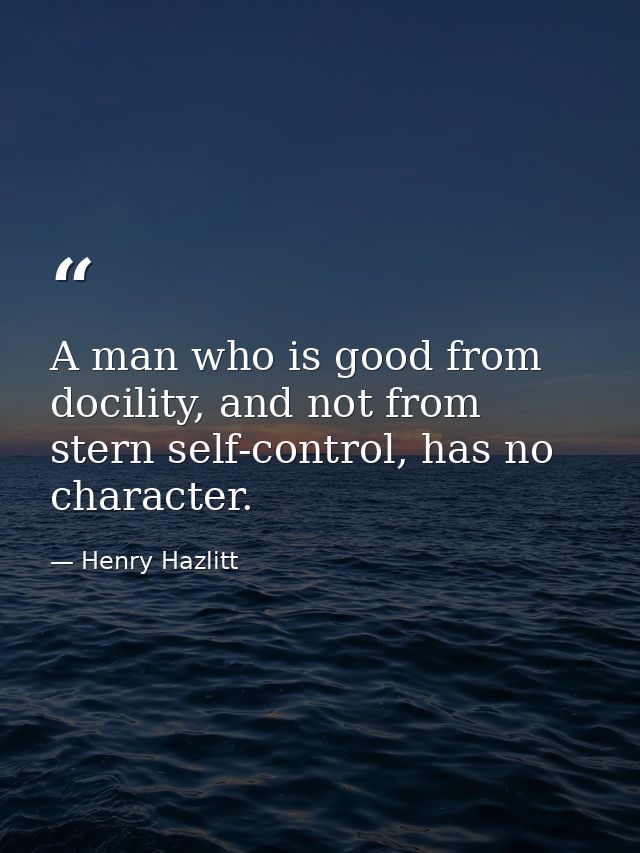 A man who is good from docility, and not from stern self-control, has no character. — Henry Hazlitt
