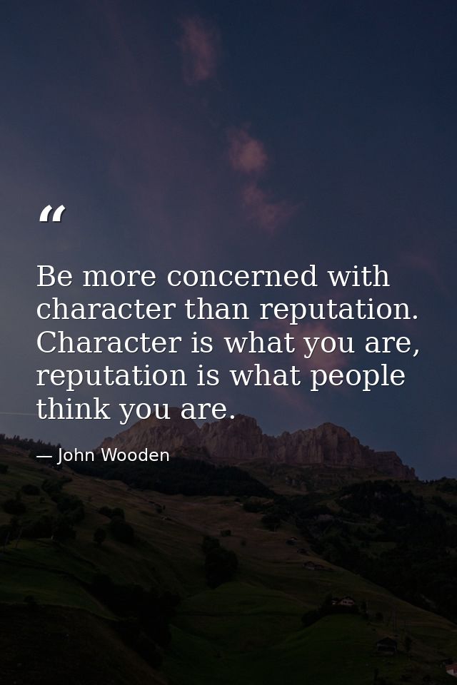 Be more concerned with character than reputation. Character is what you are, reputation is what people think you are. — John Wooden