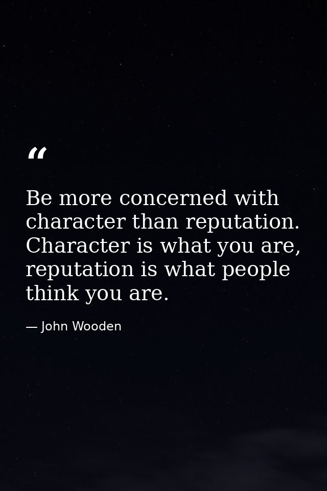 Be more concerned with character than reputation. Character is what you are, reputation is what people think you are. — John Wooden