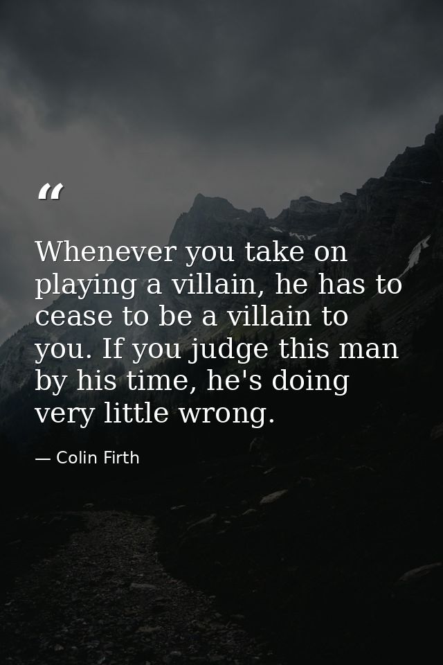 Whenever you take on playing a villain, he has to cease to be a villain to you. If you judge this man by his time, he's  — Colin Firth
