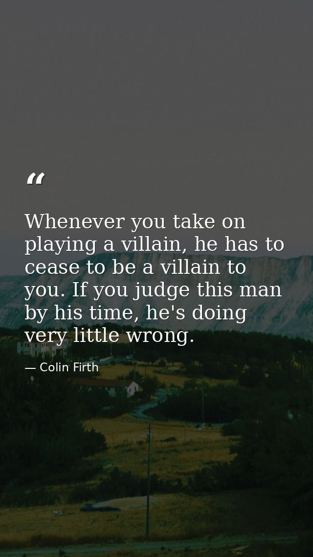 Whenever you take on playing a villain, he has to cease to be a villain to you. If you judge this man by his time, he's  — Colin Firth