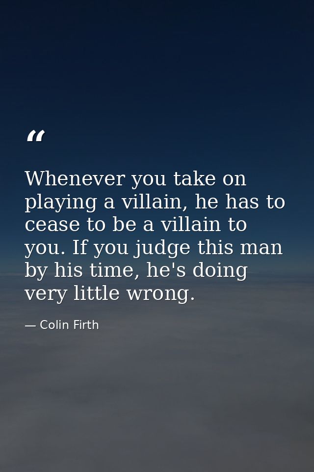 Whenever you take on playing a villain, he has to cease to be a villain to you. If you judge this man by his time, he's  — Colin Firth