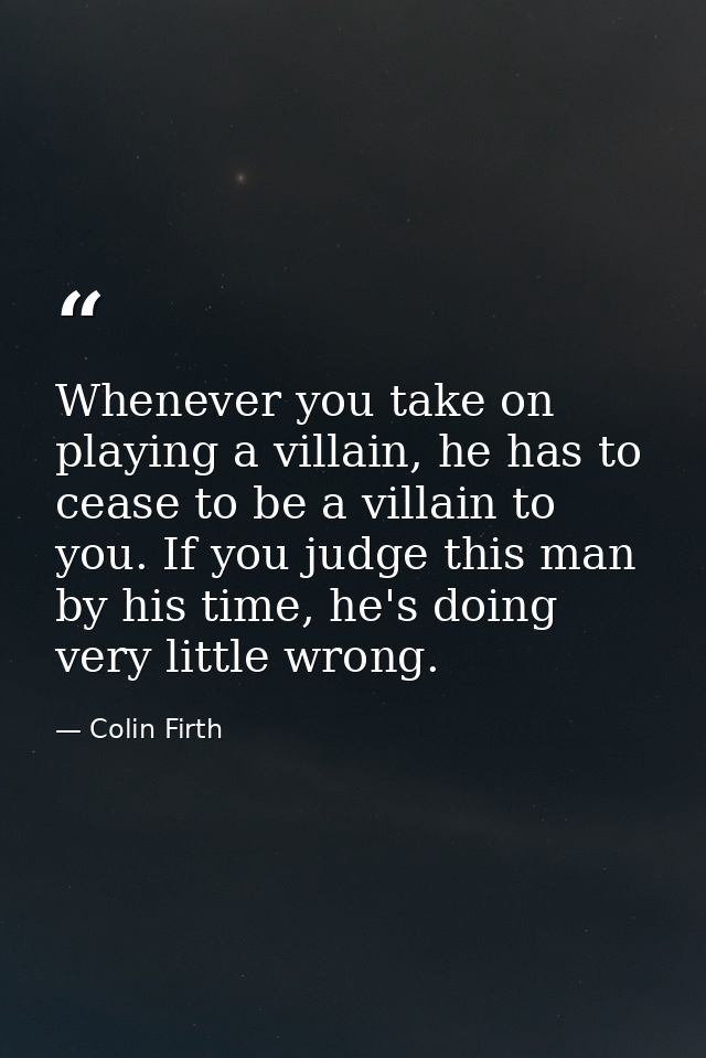 Whenever you take on playing a villain, he has to cease to be a villain to you. If you judge this man by his time, he's  — Colin Firth