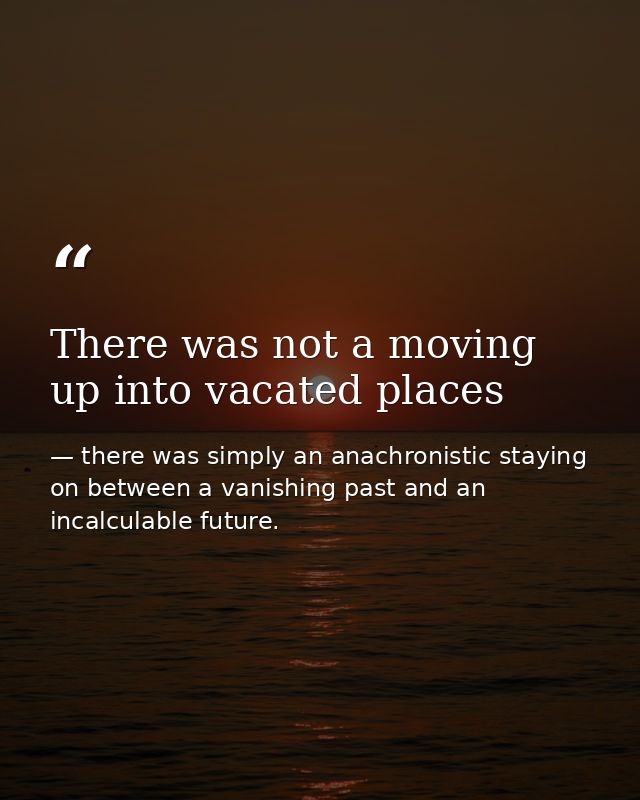 There was not a moving up into vacated places — there was simply an anachronistic staying on between a vanishing past and an incalculable future.