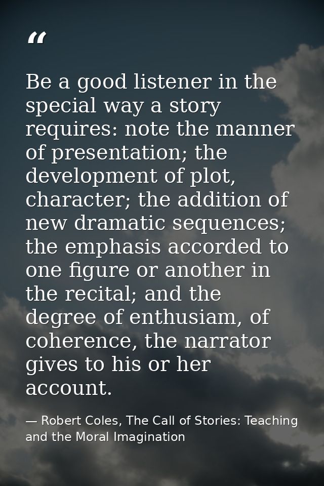Be a good listener in the special way a story requires: note the manner of presentation; the development of plot, charac — Robert Coles, The Call of Stories: Teaching and the Moral Imagination