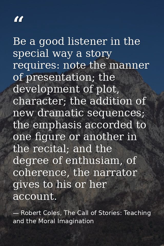 Be a good listener in the special way a story requires: note the manner of presentation; the development of plot, charac — Robert Coles, The Call of Stories: Teaching and the Moral Imagination
