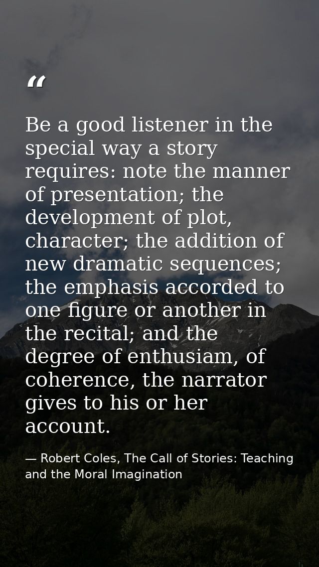 Be a good listener in the special way a story requires: note the manner of presentation; the development of plot, charac — Robert Coles, The Call of Stories: Teaching and the Moral Imagination