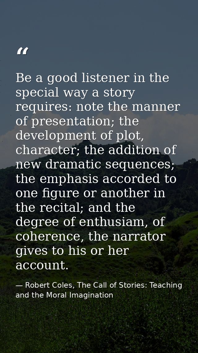 Be a good listener in the special way a story requires: note the manner of presentation; the development of plot, charac — Robert Coles, The Call of Stories: Teaching and the Moral Imagination