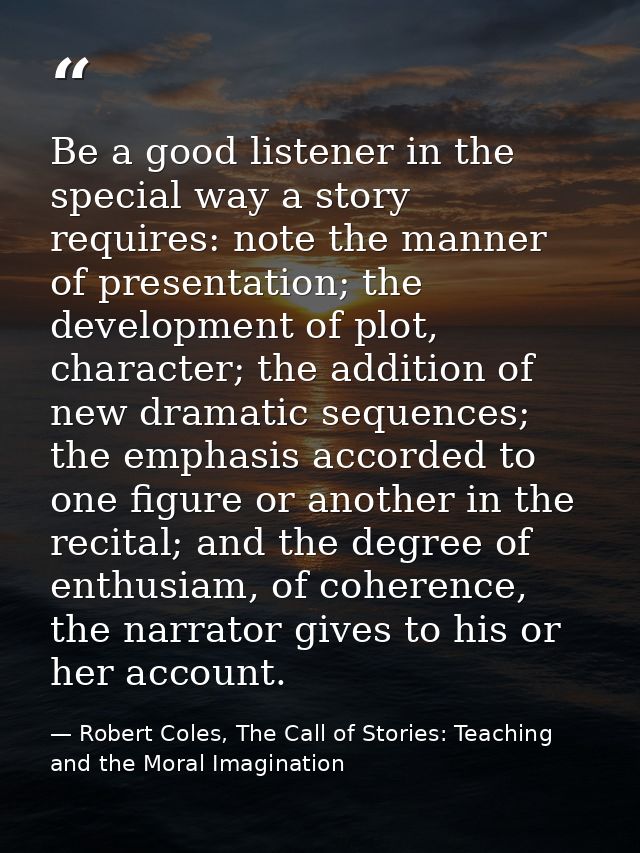 Be a good listener in the special way a story requires: note the manner of presentation; the development of plot, charac — Robert Coles, The Call of Stories: Teaching and the Moral Imagination