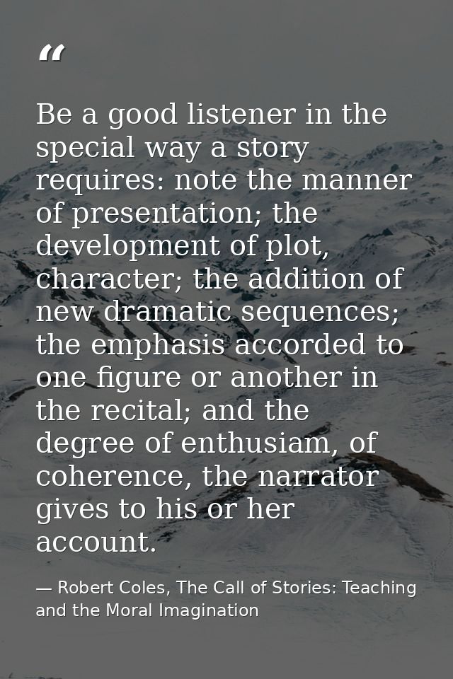 Be a good listener in the special way a story requires: note the manner of presentation; the development of plot, charac — Robert Coles, The Call of Stories: Teaching and the Moral Imagination