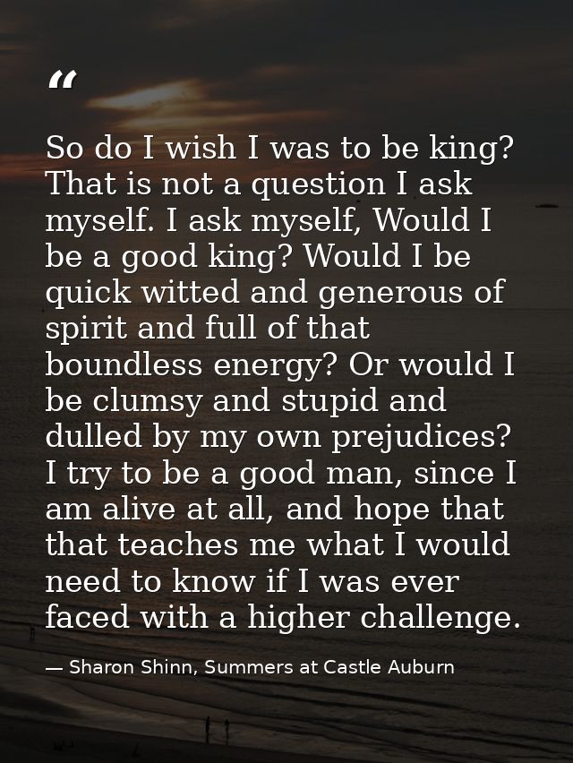 So do I wish I was to be king? That is not a question I ask myself. I ask myself, Would I be a good king? Would I be qui — Sharon Shinn, Summers at Castle Auburn