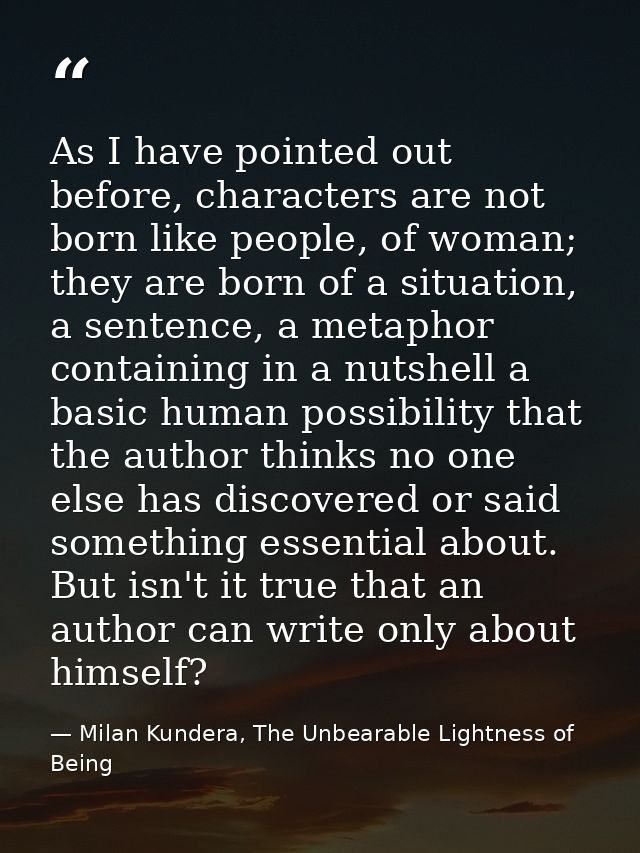 As I have pointed out before, characters are not born like people, of woman; they are born of a situation, a sentence, a — Milan Kundera, The Unbearable Lightness of Being