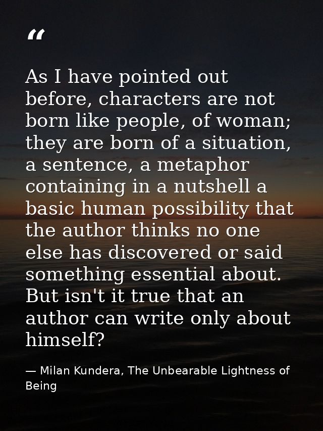 As I have pointed out before, characters are not born like people, of woman; they are born of a situation, a sentence, a — Milan Kundera, The Unbearable Lightness of Being
